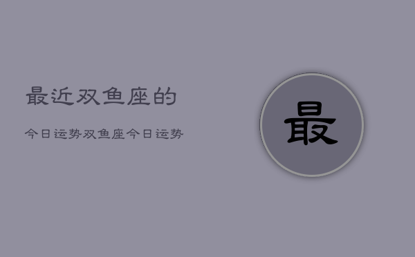 最近双鱼座的今日运势，双鱼座今日运势查询  第1张