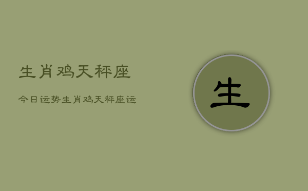 生肖鸡天秤座今日运势，生肖鸡天秤座运势今日  第1张
